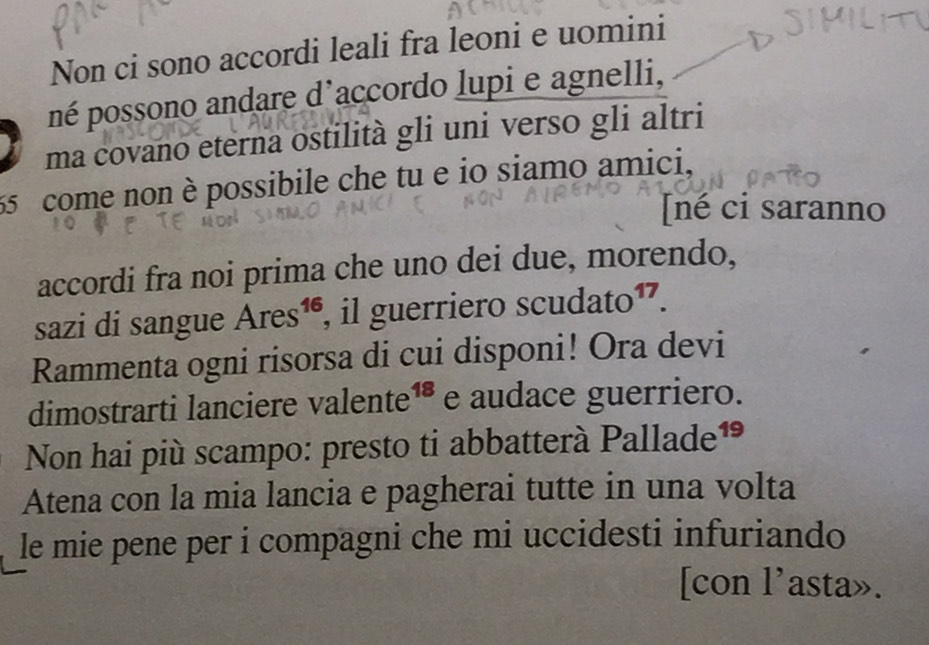 Non ci sono accordi leali fra leoni e uomini 
né possono andare d'accordo lupi e agnelli, 
ma covano eterna ostilità gli uni verso gli altri
55 come non è possibile che tu e io siamo amici, 
[né ci saranno 
accordi fra noi prima che uno dei due, morendo, 
sazi di sangue Ares¹é, il guerriero scudato¹. 
Rammenta ogni risorsa di cui disponi! Ora devi 
dimostrarti lanciere valente¹® e audace guerriero. 
Non hai più scampo: presto ti abbatterà Pallade¹ 
Atena con la mia lancia e pagherai tutte in una volta 
le mie pene per i compagni che mi uccidesti infuriando 
[con l’asta».