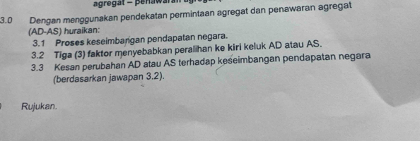 agregat - penawarat 
3.0 Dengan menggunakan pendekatan permintaan agregat dan penawaran agregat 
(AD -AS) huraikan: 
3.1 Proses keseimbangan pendapatan negara. 
3.2 Tiga (3) faktor menyebabkan peralihan ke kiri keluk AD atau AS. 
3.3 Kesan perubahan AD atau AS terhadap keseimbangan pendapatan negara 
(berdasarkan jawapan 3.2). 
Rujukan.