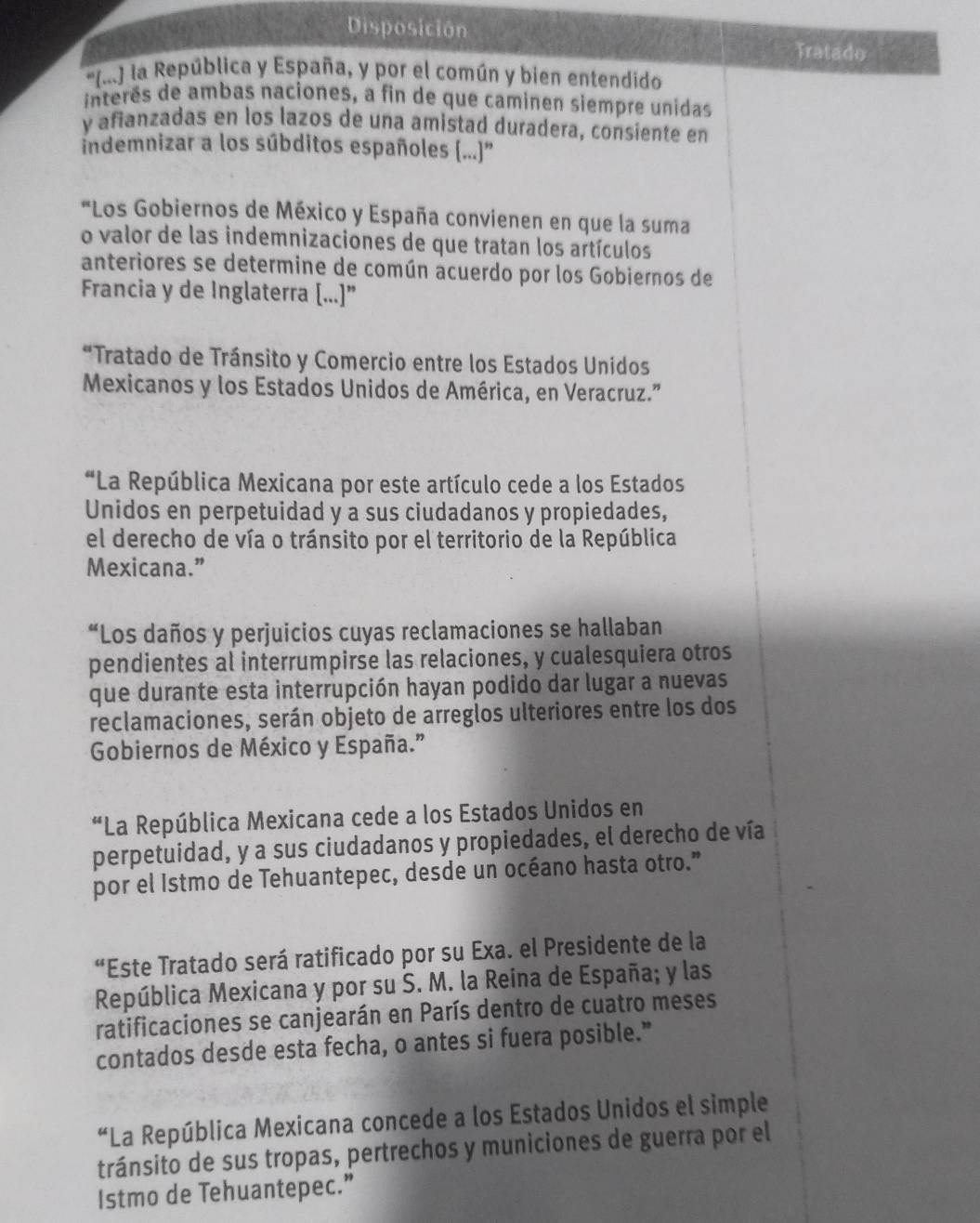 Disposición
Tratado
'(.) la República y España, y por el común y bien entendido
interês de ambas naciones, a fin de que caminen siempre unidas
y afianzadas en los lazos de una amistad duradera, consiente en
indemnizar a los súbditos españoles (..)''
*Los Gobiernos de México y España convienen en que la suma
o valor de las indemnizaciones de que tratan los artículos
anteriores se determine de común acuerdo por los Gobiernos de
Francia y de Inglaterra [...]”
“Tratado de Tránsito y Comercio entre los Estados Unidos
Mexicanos y los Estados Unidos de América, en Veracruz."'
*La República Mexicana por este artículo cede a los Estados
Unidos en perpetuidad y a sus ciudadanos y propiedades,
el derecho de vía o tránsito por el territorio de la República
Mexicana.”
“Los daños y perjuicios cuyas reclamaciones se hallaban
pendientes al interrumpirse las relaciones, y cualesquiera otros
que durante esta interrupción hayan podido dar lugar a nuevas
reclamaciones, serán objeto de arreglos ulteriores entre los dos
Gobiernos de México y España.”
“La República Mexicana cede a los Estados Unidos en
perpetuidad, y a sus ciudadanos y propiedades, el derecho de vía
por el Istmo de Tehuantepec, desde un océano hasta otro.”
“Este Tratado será ratificado por su Exa. el Presidente de la
República Mexicana y por su S. M. la Reina de España; y las
ratificaciones se canjearán en París dentro de cuatro meses
contados desde esta fecha, o antes si fuera posible."
“La República Mexicana concede a los Estados Unidos el simple
tránsito de sus tropas, pertrechos y municiones de guerra por el
Istmo de Tehuantepec.”