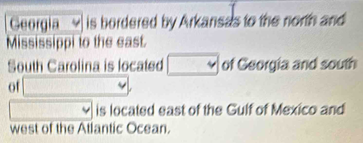 Georgia is bordered by Arkansas to the north and 
Mississippi to the east. 
South Carolina is located □ of Georgia and south 
of □ ,
 □ /□   is located east of the Gulf of Mexico and 
west of the Atlantic Ocean.