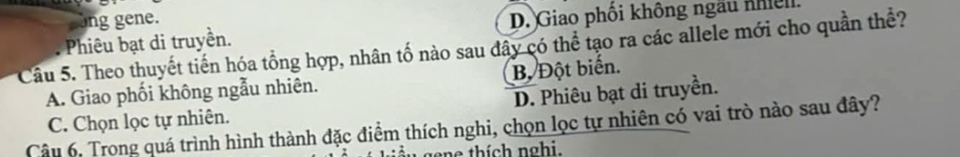 cong gene.. Phiêu bạt di truyền. D. Giao phối không ngẫu nhiel.
Cầu 5. Theo thuyết tiến hóa tổng hợp, nhân tố nào sau đây có thể tạo ra các allele mới cho quần thể?
A. Giao phối không ngẫu nhiên. B, Đột biến.
D. Phiêu bạt di truyền.
C. Chọn lọc tự nhiên.
Câu 6, Trong quá trình hình thành đặc điểm thích nghi, chọn lọc tự nhiên có vai trò nào sau đây?
o e hí ch nghi.