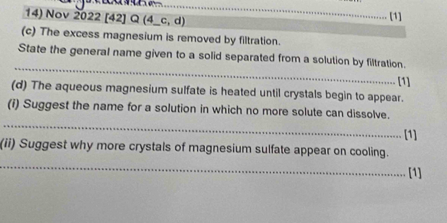 Nov 2022 [42] Q (4_c, d) 
[1] 
(c) The excess magnesium is removed by filtration. 
_ 
State the general name given to a solid separated from a solution by filtration. 
[1] 
(d) The aqueous magnesium sulfate is heated until crystals begin to appear. 
_ 
(i) Suggest the name for a solution in which no more solute can dissolve. 
[1] 
(ii) Suggest why more crystals of magnesium sulfate appear on cooling. 
_ 
[1]