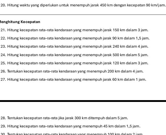 Hitung waktu yang diperlukan untuk menempuh jarak 450 km dengan kecepatan 90 km/jam. 
Menghitung Kecepatan 
21. Hitung kecepatan rata-rata kendaraan yang menempuh jarak 150 km dalam 3 jam. 
22. Hitung kecepatan rata-rata kendaraan yang menempuh jarak 90 km dalam 1,5 jam. 
23. Hitung kecepatan rata-rata kendaraan yang menempuh jarak 240 km dalam 4 jam. 
24. Hitung kecepatan rata-rata kendaraan yang menempuh jarak 500 km dalam 5 jam. 
25. Hitung kecepatan rata-rata kendaraan yang menempuh jarak 120 km dalam 3 jam. 
26. Tentukan kecepatan rata-rata kendaraan yang menempuh 200 km dalam 4 jam. 
27. Hitung kecepatan rata-rata kendaraan yang menempuh jarak 60 km dalam 1 jam. 
28. Tentukan kecepatan rata-rata jika jarak 300 km ditempuh dalam 5 jam. 
29. Hitung kecepatan rata-rata kendaraan yang menempuh 45 km dalam 1,5 jam. 
20. Tentuken kegeneten rete, rete kendereen vong menempub 100 km delem 2 jam