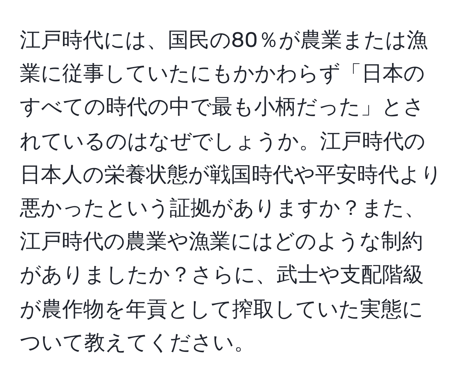 江戸時代には、国民の80％が農業または漁業に従事していたにもかかわらず「日本のすべての時代の中で最も小柄だった」とされているのはなぜでしょうか。江戸時代の日本人の栄養状態が戦国時代や平安時代より悪かったという証拠がありますか？また、江戸時代の農業や漁業にはどのような制約がありましたか？さらに、武士や支配階級が農作物を年貢として搾取していた実態について教えてください。