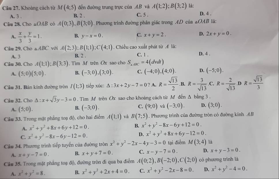 Khoảng cách từ M(4;5) đến đường trung trực của AB và A(1;2);B(3;2) là:
A. 3 . B. 2 . C. 5 . D. 4 .
Câu 28. Cho △ OAB có A(0;3),B(3;0). Phương trình đường phân giác trong AD của △ OAB là:
A.  x/3 + y/3 =1.
B. y-x=0. C. x+y=2. D. 2x+y=0.
Câu 29. Cho △ ABC với A(2;3);B(1;1);C(4;1). Chiều cao xuất phát từ A là:
A. 3 B. 2 . C. 1 . D. 4 .
Câu 30. Cho A(1;1);B(3;3) Tìm M trên Ox sao cho S_△ ABC=4(dvdt)
A. (5;0)(5;0). B. (-3;0),(3;0). C. (-4;0),(4;0). D. (-5;0).
Câu 31. Bán kính đường tròn I(1;3) tiếp xúc: △ :3x+2y-7=0 ? A. R= sqrt(13)/2  .B. R= 3/sqrt(13)  .C. R= 2/sqrt(13)  .D R= sqrt(13)/3 
Câu 32. Cho △ :x+sqrt(3)y-3=0. Tìm M trên Ox sao cho khoảng cách từ M đến △ bing3.
A. (5;0). (-3;0). C. (9;0) và (-3;0). D. (3;0).
B.
Câu 33. Trong mặt phẳng toạ độ, cho hai điểm A(1;1) và B(7;5). Phương trình của đường tròn có đường kính AB
B.
A. x^2+y^2+8x+6y+12=0. x^2+y^2-8x-6y+12=0.
D.
C. x^2+y^2-8x-6y-12=0. x^2+y^2+8x+6y-12=0.
Câu 34. Phương trình tiếp tuyến của đường tròn x^2+y^2-2x-4y-3=0 tại điểm M(3;4) là
A. x+y-7=0. B. x+y+7=0. C. x-y-7=0. D. x+y-3=0.
Câu 35. Trong mặt phẳng toạ độ, đường tròn đi qua ba điểm A(0;2),B(-2;0),C(2;0) có phương trình là
A. x^2+y^2=8. B. x^2+y^2+2x+4=0. C. x^2+y^2-2x-8=0. D. x^2+y^2-4=0.