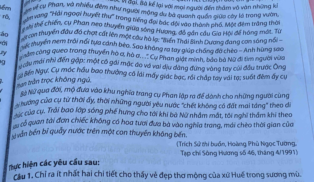 về vị đại. Bà kể lại với mọi người đến thăm vô vàn những kỉ
iểm êm về cụ Phan, và nhiều đêm như người mộng du bà quanh quần giữa cây lá trong vườn,
rõ, gàm vang ''Hải ngoại huyết thư'' trong tiếng đại bác dội vào thành phố. Một đêm trăng thời
tnhị thế chiến, cụ Phan neo thuyền giữa sông Hương, đỗ gần cầu Gia Hội để hóng mát. Từ
áo
với
một con thuyền đầu đó chợt cất lên một câu hò lạ: "Biển Thái Bình Dương đang cơn sóng nổi 
thiếc thuyền nem trôi nổi tựa cánh bèo. Sao không ra tay giúp chống đỡ chèo - Anh hùng sao
uy inằm còng queo trong thuyền hò ơ, hò ơ.. ." Cụ Phan giật mình, bảo bà Nữ đi tìm người vừa
g  hò câu mái nhì đến gặp: một cô gái mặc áo vá vai dịu dàng đứng vòng tay cúi đầu trước Ông
Bà Bến Ngự. Cụ móc hầu bao thưởng cô lái mấy giác bạc, rồi chắp tay vái tạ; suốt đêm ấy cụ
1.
Phan trằn trọc không ngủ.
Bà Nữ qua đời, mộ đưa vào khu nghĩa trang cụ Phan lập ra để dành cho những người cùng
hi hướng của cụ từ thời ấy, thời những người yêu nước “chết không có đất mai táng” theo di
cúc của cụ. Trải bao lớp sóng phế hưng cho tới khi bà Nữ nhắm mắt, tôi nghĩ thầm khi theo
sau cổ quan tài đơn chiếc không có hoa tươi đưa bà vào nghĩa trang, mái chèo thời gian của
bà vẫn bền bỉ quẫy nước trên một con thuyền không bến.
(Trích Sử thi buồn, Hoàng Phủ Ngọc Tường,
Tạp chí Sông Hương số 46, tháng 4/1991)
Thực hiện các yêu cầu sau:
Câu 1. Chỉ ra ít nhất hai chi tiết cho thấy vẻ đẹp thơ mộng của xứ Huế trong sương mù.