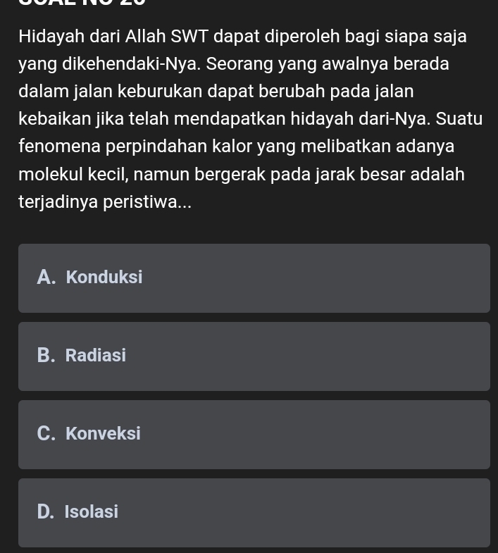 Hidayah dari Allah SWT dapat diperoleh bagi siapa saja
yang dikehendaki-Nya. Seorang yang awalnya berada
dalam jalan keburukan dapat berubah pada jalan
kebaikan jika telah mendapatkan hidayah dari-Nya. Suatu
fenomena perpindahan kalor yang melibatkan adanya
molekul kecil, namun bergerak pada jarak besar adalah
terjadinya peristiwa...
A. Konduksi
B. Radiasi
C. Konveksi
D. Isolasi