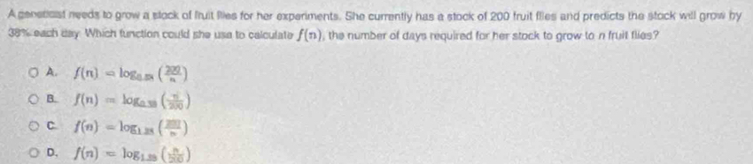 A genetcist needs to grow a stock of fruit fiies for her experiments. She currently has a stock of 200 fruit flies and predicts the stock will grow by
38% each day. Which function could she use to calculate f(n) , the number of days required for her stock to grow to n fruit flies?
A. f(n)=log _0.58( 200/n )
B. f(n)=log _0.38( n/200 )
C. f(n)=log _1.25( 201/n )
D. f(n)=log _1.25( n/20 )