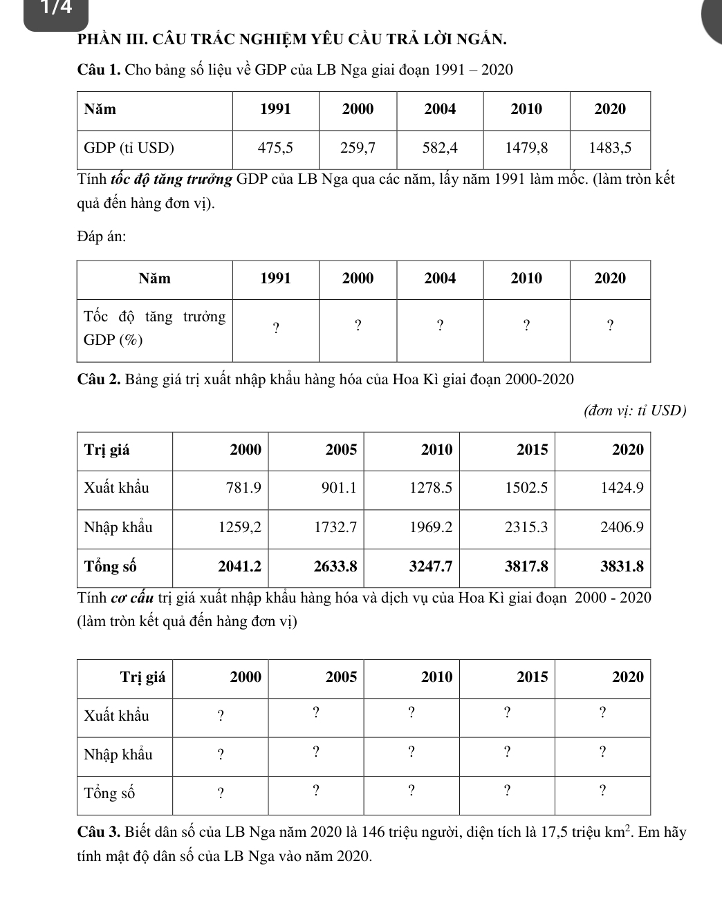 1/4 
phÀN III. cÂU trÁC ngHIệM YêU cÂU trả lời ngắn. 
Câu 1. Cho bảng số liệu về GDP của LB Nga giai đoạn 1991 - 2020 
Tính tốc độ tăng trưởng GDP của LB Nga qua các năm, lấy năm 1991 làm mốc. (làm tròn kết 
quả đến hàng đơn vị). 
Đáp án: 
Câu 2. Bảng giá trị xuất nhập khẩu hàng hóa của Hoa Kì giai đoạn 2000 -2020 
(đơn vị: tỉ USD) 
Tính cơ cấu trị giá xuất nhập khẩu hàng hóa và dịch vụ của Hoa Kì giai đoạn 2000 - 2020 
(làm tròn kết quả đến hàng đơn vị) 
Câu 3. Biết dân số của LB Nga năm 2020 là 146 triệu người, diện tích là 17,5trie 1 km^2. Em hãy 
tính mật độ dân số của LB Nga vào năm 2020.