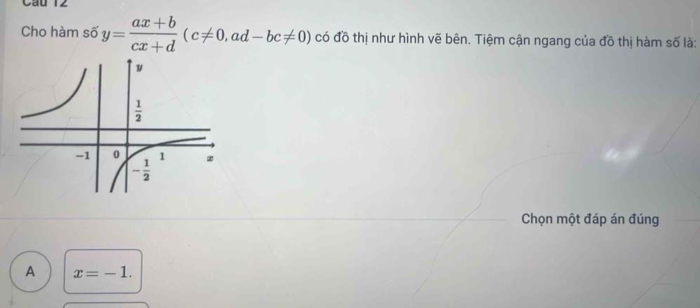 Cầu 12
Cho hàm số y= (ax+b)/cx+d (c!= 0,ad-bc!= 0) có đồ thị như hình vẽ bên. Tiệm cận ngang của đồ thị hàm số là:
Chọn một đáp án đúng
A x=-1.