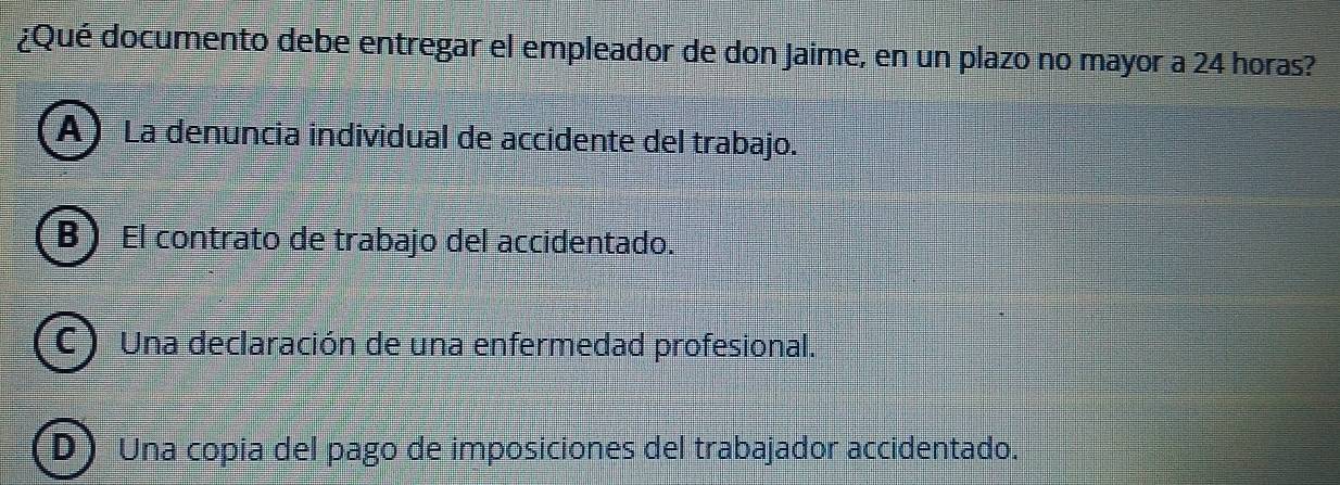 ¿Qué documento debe entregar el empleador de don Jaime, en un plazo no mayor a 24 horas?
A) La denuncia individual de accidente del trabajo.
B)_El contrato de trabajo del accidentado.
C  Una declaración de una enfermedad profesional.
D Una copia del pago de imposiciones del trabajador accidentado.