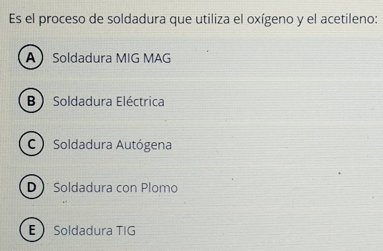 Es el proceso de soldadura que utiliza el oxígeno y el acetileno:
A Soldadura MIG MAG
B  Soldadura Eléctrica
C Soldadura Autógena
D )* Soldadura con Plomo
E  Soldadura TIG