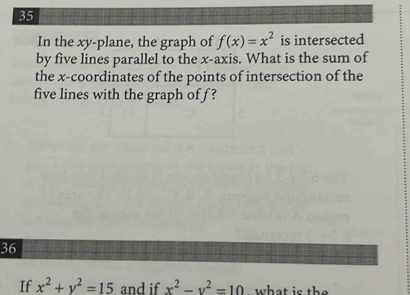 In the xy -plane, the graph of f(x)=x^2 is intersected
by five lines parallel to the x-axis. What is the sum of
the x-coordinates of the points of intersection of the
five lines with the graph of f ?
36
If x^2+y^2=15 and if x^2-y^2=10. what is the