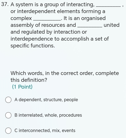 A system is a group of interacting,_
，
or interdependent elements forming a
complex _. It is an organised
assembly of resources and _united
and regulated by interaction or
interdependence to accomplish a set of
specific functions.
Which words, in the correct order, complete
this definition?
(1 Point)
A dependent, structure, people
B interrelated, whole, procedures
C interconnected, mix, events