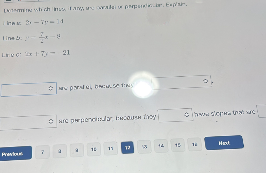 Determine which lines, if any, are parallel or perpendicular. Explain.
Line a: 2x-7y=14
Line b: y= 7/2 x-8
Line c: 2x+7y=-21
are parallel, because they
are perpendicular, because they have slopes that are
Previous 7 8 9 10 11 12 13 14 15 16 Next