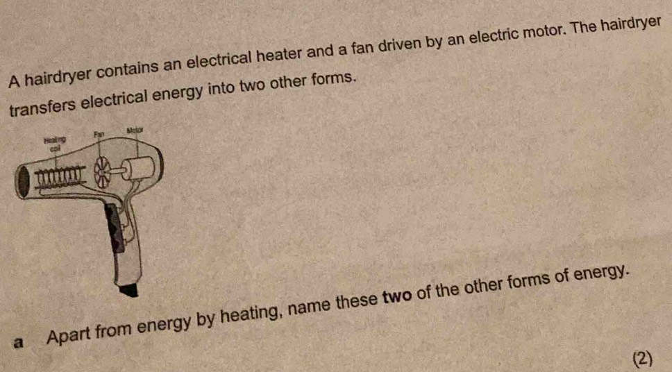 A hairdryer contains an electrical heater and a fan driven by an electric motor. The hairdryer 
transfers electrical energy into two other forms. 
a Apart from energy by heating, name these two of the other forms of energy. 
(2)