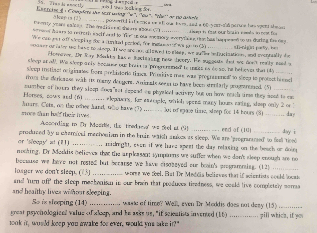 ish is being dumped in sea.
56. This is exactly job I was looking for.
Exercise 4 : Complete the text using "a", "an", "the" or no article
Sleep is (1) _powerful influence on all our lives, and a 60-year-old person has spent almost
twenty years asleep. The traditional theory about (2)
sleep is that our brain needs to rest for
several hours to refresh itself and to 'file' in our memory everything that has happened to us during the day.
We can put off sleeping for a limited period, for instance if we go to (3)
all-night party, but
sooner or later we have to sleep. If we are not allowed to sleep, we suffer hallucinations, and eventually die
However, Dr Ray Meddis has a fascinating new theory. He suggests that we don't really need to
sleep at all. We sleep only because our brain is 'programmed' to make us do so. he believes that (4)
sleep instinct originates from prehistoric times. Primitive man was 'programmed' to sleep to protect himsel
from the darkness with its many dangers. Animals seem to have been similarly programmed. (5)
number of hours they sleep does not depend on physical activity but on how much time they need to eat
Horses, cows and (6)_ .... elephants, for example, which spend many hours eating, sleep only 2 or :
hours. Cats, on the other hand, who have (7) …_   . lot of spare time, sleep for 14 hours (8) …… day
more than half their lives.
According to Dr Meddis, the 'tiredness' we feel at (9) _end of (10)
day i:
produced by a chemical mechanism in the brain which makes us sleep. We are 'programmed' to feel 'tired
or 'sleepy' at (11) _midnight, even if we have spent the day relaxing on the beach or doing
nothing. Dr Meddis believes that the unpleasant symptoms we suffer when we don't sleep enough are no
because we have not rested but because we have disobeyed our brain's programming. (12)_
longer we don't sleep, (13) _worse we feel. But Dr Meddis believes that if scientists could locat
and 'turn off' the sleep mechanism in our brain that produces tiredness, we could live completely norma
and healthy lives without sleeping.
So is sleeping (14) _waste of time? Well, even Dr Meddis does not deny (15)_
great psychological value of sleep, and he asks us, "if scientists invented (16)_ pill which, if you
.
took it, would keep you awake for ever, would you take it?"