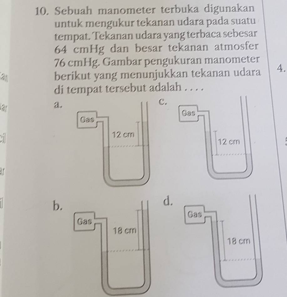 Sebuah manometer terbuka digunakan
untuk mengukur tekanan udara pada suatu
tempat. Tekanan udara yang terbaca sebesar
64 cmHg dan besar tekanan atmosfer
76 cmHg. Gambar pengukuran manometer
a
berikut yang menunjukkan tekanan udara 4.
di tempat tersebut adalah . . . .
a
a.
b.
.