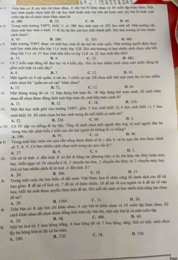 Au 3: Trên bàn có 8 cây bút chi khác nhau, 6 cây bút bì khác nhau và 10 cuốn tập khác nhau. Một
học sinh muốn chọn một đồ vật duy nhất hoặc một cây bút chì hoặc một cây bút bi hoặc một
cuồn tập thì số cách chọn khác nhau là:
A. 480. B. 24. C. 48. D. 60
u 4:  Trong một trường THPT, T, khổi 11 có 280 học sinh nam và 325 học sinh nữ. Nhà trường cần
chọn một học sinh ở khổi 11 đi dự đạ hội của học sinh thành phố. Hòi nhà trường có bao nhiều
cách chọn?
A. 45. B. 280. C. 325. D. 605.
5: Một trường THPT được cử một học sinh đi dự trại hè toàn quốc. Nhà trường quyết định chọn
một học sinh tiên tiến lớp 114 hoặc lớp 12B. Hội nhà trường có bao nhiêu cách chọn, nếu biết
rằng lớp 11.4 có 31 học sinh tiên tiến và lớp 12B có 22 học sinh tiên tiến?
A. 31. B. 9 C. 53. D. 682.
6: Có 3 kiểu mặt đồng hồ đeo tay và 4 kiểu dây. Hói có bao nhiêu cách chọn một chiếc đồng hồ
gồm một mặt và một dây?
A. 4. B. 7 C. 12. D. 16.
7: Một người có 4 cái quần, 6 cái áo, 3 chiếc cà vạt. Để chọn mỗi thứ một món thì có bao nhiều
cách chọn bộ "quần-áo-cà vạt" khác nhau?
A, 13. B. 72. C. 12. D. 30.
8: Một thùng trong đó có 12 hộp đựng bút màu đó, 18 hộp đựng bút mâu xanh. Số cách khác
nhau để chọn được đồng thời một hộp màu đỏ, một hộp màu xanh là?
A. 13. B. 12. C. 18. D. 216.
9: Một đội học sinh giỏi của trường THPT, gồm 5 học sinh khối 12, 4 học sinh khối 11, 3 học
sinh khối 10. Số cách chọn ba học sinh trong đó mỗi khối có một em?
A. 12. B. 220. C. 60. D. 3.
Su 10: Có 10 cặp vợ chồng đi dự tiệc. Tổng số cách chọn một người đản ông và một người đàn bà
trong bữa tiệc phát biểu ý kiển sao cho hai người đó không là vợ chồng?
A. 100. B. 91. C. 10. D. 90.
u1: Trong một hộp chứa sáu quả cầu trắng được đánh số từ 1 đến 6 và ba quả cầu đen được đánh
số 7, 8, 9. Có bao nhiêu cách chọn một trong các quả cầu ấy?
A. 27. B. 9. C. 6. D. 3.
2: Giả sử từ tỉnh A đến tinh B có thể đi bằng các phương tiện: ô tô, tàu hòa, tàu thủy hoặc máy
bay, Mỗi ngày có 10 chuyến ô tô, 5 chuyến tàu hỏa, 3 chuyến tàu thủy và 2 chuyến máy bay.
Hỏi có bao nhiêu cách đi từ tinh A đến tinh B ?
A. 20. B. 300. C. 18. D. 15.
3: Trong một cuộc thi tim hiểu về đắt nước Việt Nam, ban tổ chức công bố danh sách các đề tài
bao gồm: 8 đề tải về lịch sử, 7 đề tài về thiên nhiên, 10 để tài về con người và 6 đề tài về văn
hóa. Mỗi thí sinh được quyền chọn một đề tài. Hỏi mỗi thí sinh có bao nhiêu khả năng lựa chọn
đề tài?
A. 20. B. 3360. C. 31. D. 30.
4: Trên bàn có 8 cây bút chi khác nhau, 6 cây bút bi khác nhau và 10 cuốn tập khác nhau. Số
cách khác nhau để chọn được đồng thời một cây bút chì, một cây bút bì và một cuốn tập.
A. 24. B. 48. C. 480. D. 60.
5: Một bó hoa có 5 hoa hồng trắng, 6 hoa hồng đỏ và 7 hoa hồng vàng. Hỏi cô mấy cách chọn
lấy ba bông hoa có đủ cả ba màu.
A. 240. B. 210. C. 18. D. 120.
Pare