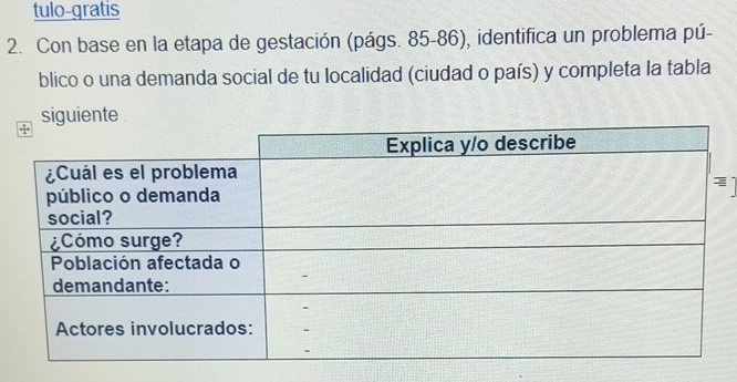 tulo-gratis 
2. Con base en la etapa de gestación (págs. 85-86), identifica un problema pú- 
blico o una demanda social de tu localidad (ciudad o país) y completa la tabla 
siguiente