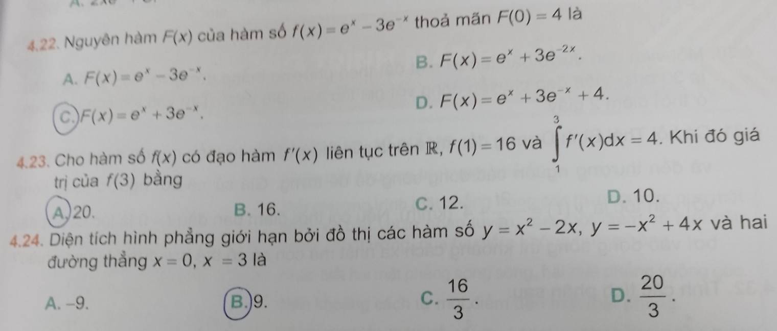 A
4,22. Nguyên hàm F(x) của hàm số f(x)=e^x-3e^(-x) thoả mãn F(0)=4 là
B. F(x)=e^x+3e^(-2x).
A. F(x)=e^x-3e^(-x).
D. F(x)=e^x+3e^(-x)+4.
c F(x)=e^x+3e^(-x). 
4.23. Cho hàm số f(x) có đạo hàm f'(x) liên tục trên R, f(1)=16 và ∈tlimits _1^(3f'(x)dx=4. Khi đó giá
trị của f(3) bằng
A,) 20. B. 16. C. 12. D. 10.
4.24. Diện tích hình phẳng giới hạn bởi đồ thị các hàm số y=x^2)-2x, y=-x^2+4x và hai
đường thẳng x=0, x=3 là
C.
A. -9. B.)9.  16/3 .
D.  20/3 .