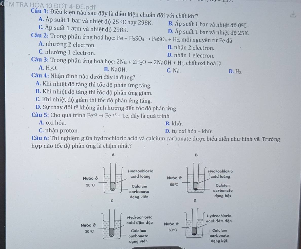 ÊM TRA HC
Câu 1: Điều kiện nào sau đây là điều kiện chuẩn đối với chất khí?
AÁ. Áp suất 1 bar và nhiệt độ 25°C hay 298K. B. Áp suất 1 bar và nhiệt độ 0°C.
C. Áp suất 1 atm và nhiệt độ 298K. D. Áp suất 1 bar và nhiệt độ 25K.
* Câu 2: Trong phản ứng hoá học: Fe+H_2SO_4to FeSO_4+H_2 , mỗi nguyên tử Fe đã
A. nhường 2 electron. B. nhận 2 electron.
C. nhường 1 electron. D. nhận 1 electron.
Câu 3: Trong phản ứng hoá học: 2Na+2H_2Oto 2NaOH+H_2, , chất oxi hoá là
A. H_2O. B. NaOH. C. Na. D. H_2.
Câu 4: Nhận định nào dưới đây là đúng?
A. Khi nhiệt độ tăng thì tốc độ phản ứng tăng.
B. Khi nhiệt độ tăng thì tốc độ phản ứng giảm.
C. Khi nhiệt độ giảm thì tốc độ phản ứng tăng.
D. Sự thay đổi t^0 không ảnh hưởng đến tốc độ phản ứng
Câu 5: Cho quá trình Fe^(+2)to Fe^(+3)+1e ,  đây là quá trình
A. oxi hóa. B. khử.
C. nhận proton. D. tự oxi hóa - khử.
Câu 6: Thí nghiệm giữa hydrochloric acid và calcium carbonate được biểu diễn như hình vẽ. Trường
hợp nào tốc độ phản ứng là chậm nhất?
A.
B