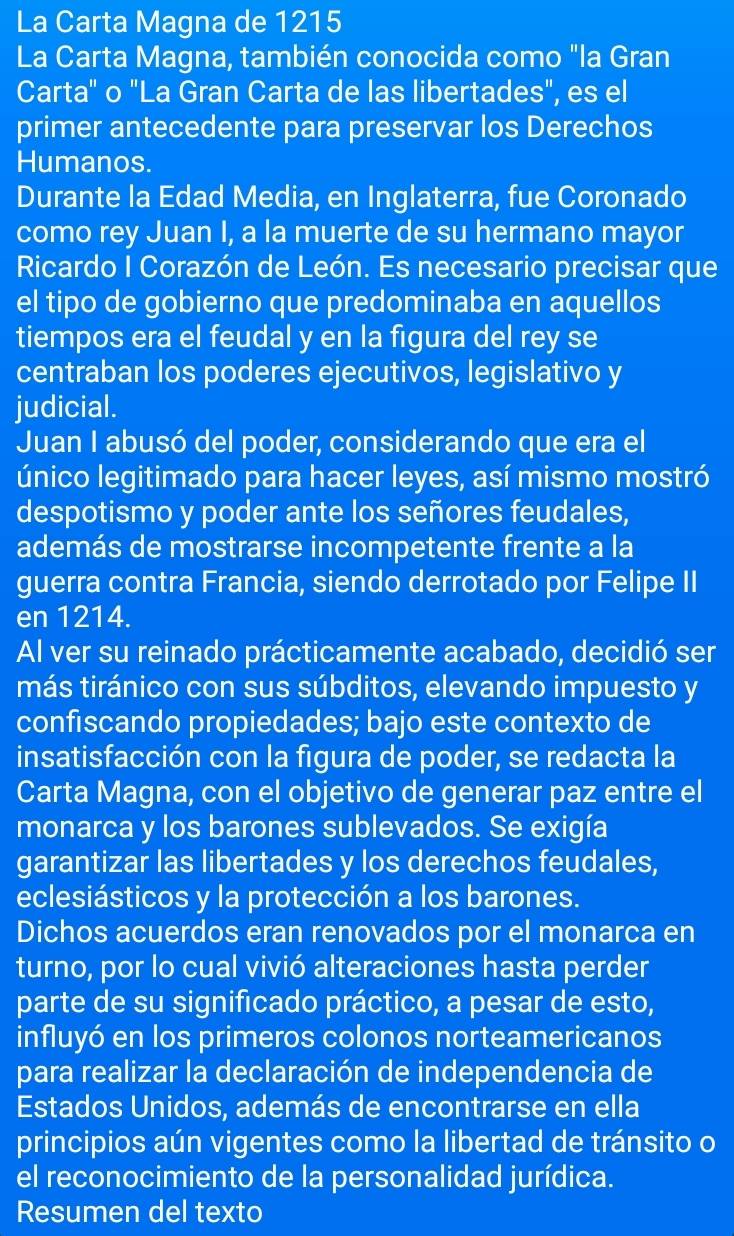 La Carta Magna de 1215
La Carta Magna, también conocida como "la Gran
Carta" o "La Gran Carta de las libertades", es el
primer antecedente para preservar los Derechos
Humanos.
Durante la Edad Media, en Inglaterra, fue Coronado
como rey Juan I, a la muerte de su hermano mayor
Ricardo I Corazón de León. Es necesario precisar que
el tipo de gobierno que predominaba en aquellos
tiempos era el feudal y en la figura del rey se
centraban los poderes ejecutivos, legislativo y
judicial.
Juan I abusó del poder, considerando que era el
único legitimado para hacer leyes, así mismo mostró
despotismo y poder ante los señores feudales,
además de mostrarse incompetente frente a la
guerra contra Francia, siendo derrotado por Felipe II
en 1214.
Al ver su reinado prácticamente acabado, decidió ser
más tiránico con sus súbditos, elevando impuesto y
confiscando propiedades; bajo este contexto de
insatisfacción con la figura de poder, se redacta la
Carta Magna, con el objetivo de generar paz entre el
monarca y los barones sublevados. Se exigía
garantizar las libertades y los derechos feudales,
eclesiásticos y la protección a los barones.
Dichos acuerdos eran renovados por el monarca en
turno, por lo cual vivió alteraciones hasta perder
parte de su significado práctico, a pesar de esto,
influyó en los primeros colonos norteamericanos
para realizar la declaración de independencia de
Estados Unidos, además de encontrarse en ella
principios aún vigentes como la libertad de tránsito o
el reconocimiento de la personalidad jurídica.
Resumen del texto