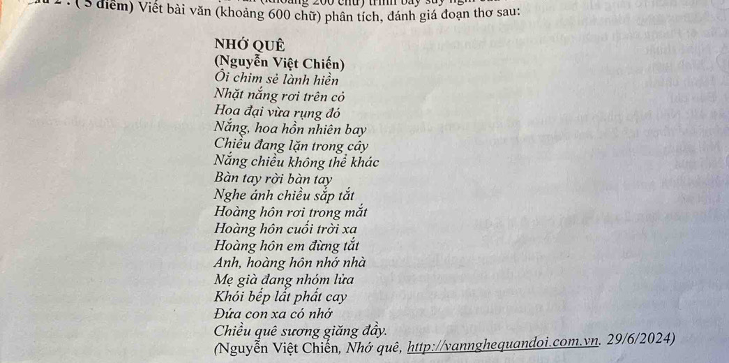 Cang 200 chuy tí báy sày 
* ể : ( 5 điểm) Viết bài văn (khoảng 600 chữ) phân tích, đánh giá đoạn thơ sau: 
nhớ qUÊ 
(Nguyễn Việt Chiến) 
Ôi chim sẻ lành hiền 
Nhặt nắng rơi trên cỏ 
Hoa đại vừa rụng đó 
Nắng, hoa hồn nhiên bay 
Chiều đang lặn trong cây 
Năng chiều không thể khác 
Bàn tay rời bàn tay 
Nghe ánh chiều sắp tắt 
Hoàng hôn rơi trong mắt 
Hoàng hôn cuối trời xa 
Hoàng hôn em đừng tắt 
Anh, hoàng hôn nhớ nhà 
Mẹ già đang nhóm lửa 
Khói bếp lất phắt cay 
Đứa con xa có nhớ 
Chiều quê sương giăng đầy. 
(Nguyễn Việt Chiến, Nhớ quê, http://vannghequandoi.com.vn. 29/6/2024)