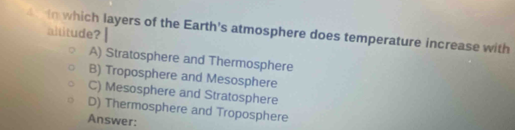 in which layers of the Earth's atmosphere does temperature increase with
altitude?
A) Stratosphere and Thermosphere
B) Troposphere and Mesosphere
C) Mesosphere and Stratosphere
D) Thermosphere and Troposphere
Answer: