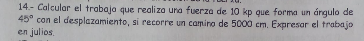 14.- Calcular el trabajo que realiza una fuerza de 10 kp que forma un ángulo de
45° con el desplazamiento, si recorre un camino de 5000 cm. Expresar el trabajo 
en julios.