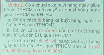 Ví dụ 2. Có 4 chuyến xe buýt hàng ngày giữa 
LA và TPHCM, có 5 chuyển xe buýt hàng ngày 
giữa TPHCM và BH. Hỏi: 
a. Có bn cách đi bằng xe buýt hàng ngày từ 
LA đến BH, qua TPHCM? 
b. Có bn cách đi rồi về bằng xe buýt hàng 
ngày từ LA đến BH, qua TPHCM? 
c. Có bn cách đi rồi về bằng xe buýt hàng 
ngày từ LA đến BH, qua TPHCM sao cho mỗi 
chuyển không đi quá một lần?