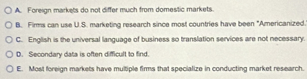 A. Foreign markets do not differ much from domestic markets.
B. Firms can use U.S. marketing research since most countries have been "Americanized.
C. English is the universal language of business so translation services are not necessary.
D. Secondary data is often difficult to find.
E. Most foreign markets have multiple firms that specialize in conducting market research.