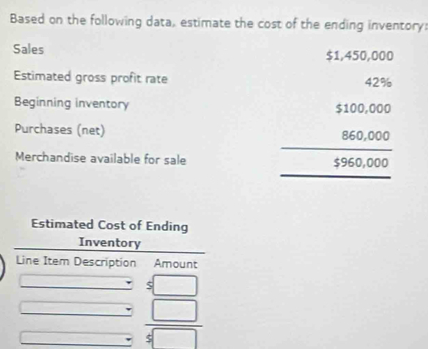 Based on the following data, estimate the cost of the ending inventory: 
Sales $1,450,000
Estimated gross profit rate 
Beginning inventory 
Purchases (net) 
Merchandise available for sale
beginarrayr 4712,000 1100,000 86,000 hline 1396,000endarray
Estimated Cost of Ending 
Inventory 
Line Item Description Amount 
s□
 □ /5□  