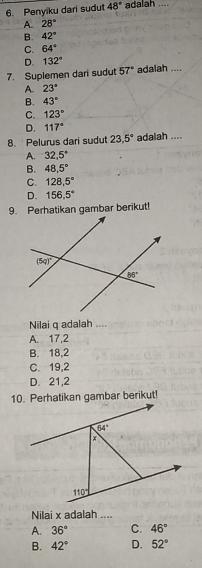 Penyiku dari sudut 48° adalah ....
A. 28°
B. 42°
C. 64°
D. 132°
7. Suplemen dari sudut 57° adalah ....
A. 23°
B. 43°
C. 123°
D. 117°
8. Pelurus dari sudut 23,5° adalah ....
A. 32,5°
B. 48,5°
C. 128,5°
D. 156,5°
9. Perhatikan gambar berikut!
Nilai q adalah ....
A. 17,2
B. 18,2
C. 19,2
D. 21,2
10. Perhatikan gambar berikut!
Nilai x adalah ....
A. 36° C. 46°
B. 42° D. 52°