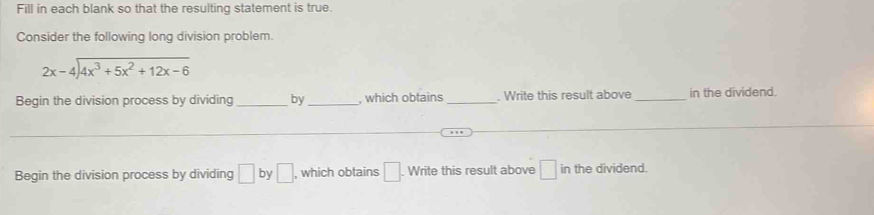 Fill in each blank so that the resulting statement is true. 
Consider the following long division problem.
beginarrayr 2x-4encloselongdiv 4x^3+5x^2+12x-6endarray
Begin the division process by dividing_ by _, which obtains_ , Write this result above _in the dividend. 
_ 
_ 
Begin the division process by dividing □ by □ , which obtains □. . Write this result above □ in the dividend.