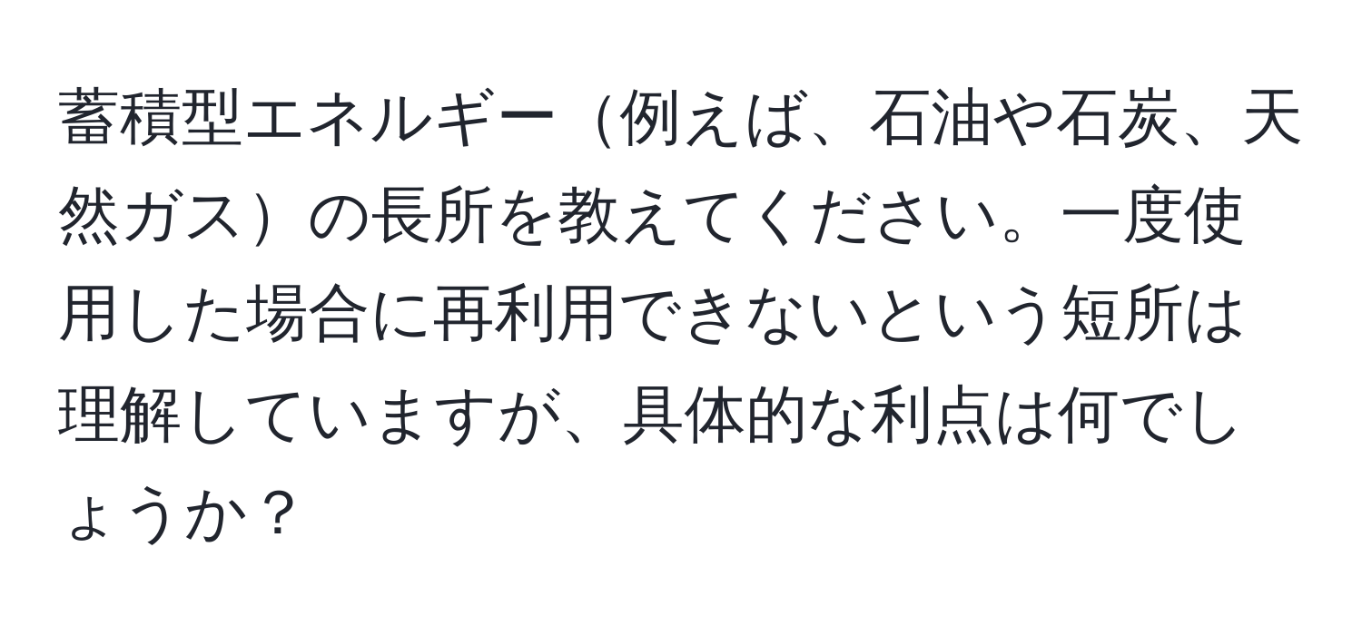 蓄積型エネルギー例えば、石油や石炭、天然ガスの長所を教えてください。一度使用した場合に再利用できないという短所は理解していますが、具体的な利点は何でしょうか？