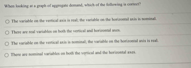 When looking at a graph of aggregate demand, which of the following is correct?
The variable on the vertical axis is real; the variable on the horizontal axis is nominal.
There are real variables on both the vertical and horizontal axes.
The variable on the vertical axis is nominal; the variable on the horizontal axis is real.
There are nominal variables on both the vertical and the horizontal axes.