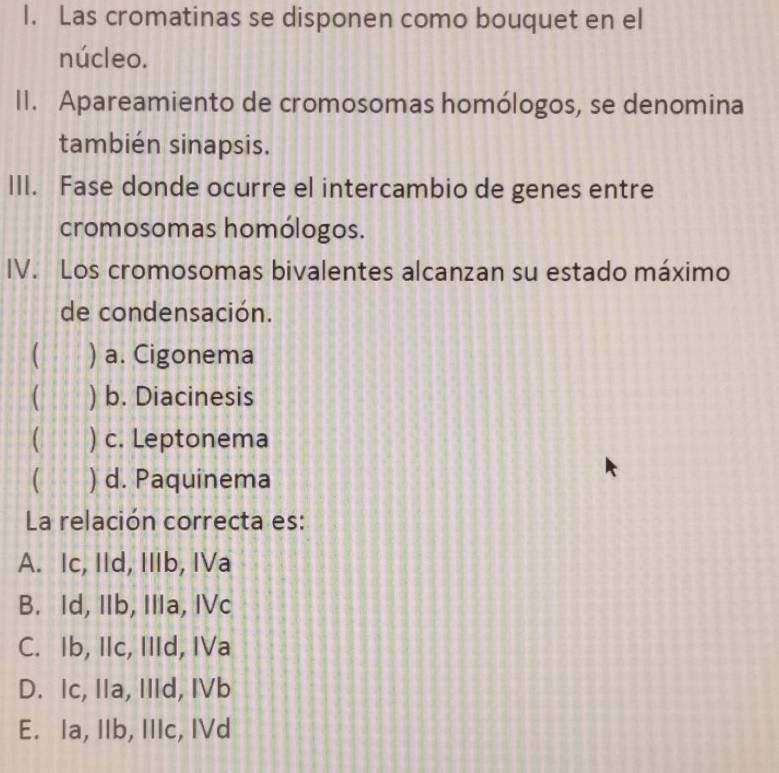 Las cromatinas se disponen como bouquet en el
núcleo.
II. Apareamiento de cromosomas homólogos, se denomina
también sinapsis.
III. Fase donde ocurre el intercambio de genes entre
cromosomas homólogos.
IV. Los cromosomas bivalentes alcanzan su estado máximo
de condensación.
( ) a. Cigonema
( ) b. Diacinesis
( ) c. Leptonema
 ) d. Paquinema
La relación correcta es:
A. Ic, IId, IIIb, IVa
B. Id, IIb, IIIa, IVc
C. Ib, IIc, IId, IVa
D. Ic, IIa, IIId, IVb
E. Ia, IIb, IIIc, IVd