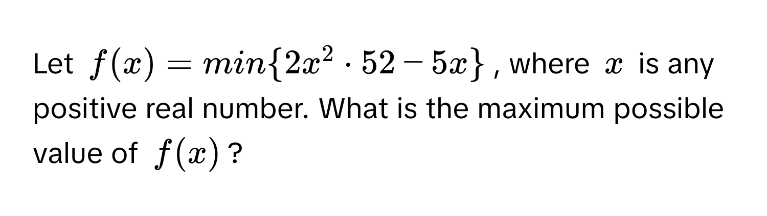 Let $f(x) = min2x^(2 · 52 - 5x)$, where $x$ is any positive real number. What is the maximum possible value of $f(x)$?