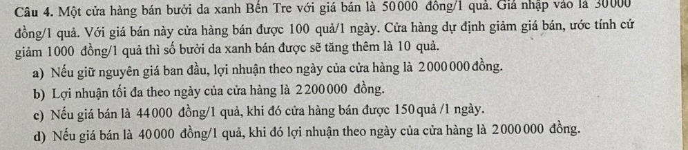 Một cửa hàng bán bưởi da xanh Bến Tre với giá bán là 50000 đồng/ 1 quả. Giả nhập vào là 30000
đồng/ 1 quả. Với giá bán này cửa hàng bán được 100 quả/ 1 ngày. Cửa hàng dự định giảm giá bán, ước tính cứ
giảm 1000 đồng/ 1 quả thì số bưởi da xanh bán được sẽ tăng thêm là 10 quả.
a) Nếu giữ nguyên giá ban đầu, lợi nhuận theo ngày của cửa hàng là 2000 000 đồng.
b) Lợi nhuận tối đa theo ngày của cửa hàng là 2200000 đồng.
c) Nếu giá bán là 44000 đồng/ 1 quả, khi đó cửa hàng bán được 150 quả /1 ngày.
d) Nếu giá bán là 40000 đồng/ 1 quả, khi đó lợi nhuận theo ngày của cửa hàng là 2000 000 đồng.