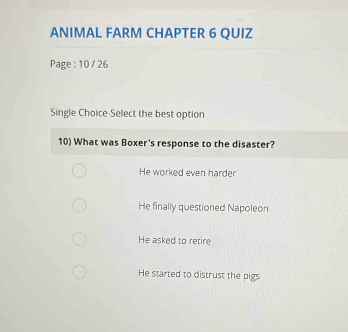 ANIMAL FARM CHAPTER 6 QUIZ
Page : 10 / 26
Single Choice-Select the best option
10) What was Boxer's response to the disaster?
He worked even harder
He finally questioned Napoleon
He asked to retire
He started to distrust the pigs