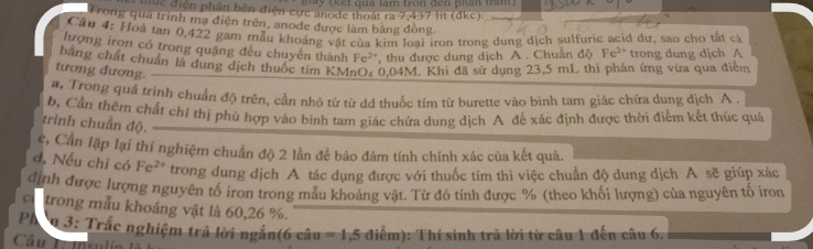 Ky rkết quả làm tròn đến phần trầm 
ie điện phần bên điện cựrc anode thoát ra 7,437 lit (dke). 
Trong quá trình mạ điện trên, anode được làm bằng đòng 
Câu 4: Hoà tan 0, 422 gam mẫu khoáng vật của kim loại iron trong dung dịch sulfurie acid dư, sao cho tất c 
lượng iron có trong quặng đều chuyên thành Fe', thu được dung dịch A . Chuân độ Fe^(2+) trong dung djch A 
bằng chất chuẩn là dụng địch thuốc tím KMnO₄ 0,04M. Khi đã sử dụng 23,5 mL thì phản ứng vừa qua điểm 
tương đương. 
a, Trong quá trình chuẩn độ trên, cần nhỏ từ từ dd thuốc tím từ burette vào bình tam giác chữa dung dịch A 
b, Cần thêm chất chỉ thị phù hợp vào bình tam giác chứa dung dịch A đề xác định được thời điểm kết thúc quá 
trình chuẩn độ. 
c, Cần lập lại thí nghiệm chuẩn độ 2 lần để bảo đám tính chính xác của kết quả. 
đ, Nếu chỉ có Fe^(2+) trong dung dịch A tác dụng được với thuốc tím thì việc chuẩn độ dung dịch A sẽ giúp xác 
định được lượng nguyên tố iron trong mẫu khoảng vật. Từ đô tính được % (theo khối lượng) của nguyên tố iron 
co trong mẫu khoáng vật là 60, 26 %. 
Phq 3: Trắc nghiệm trả lời ngắn(6 câu =1,5 diể -4
Câu L Isulir 0: Thí sinh trả lời từ câu 1 đến câu 6.