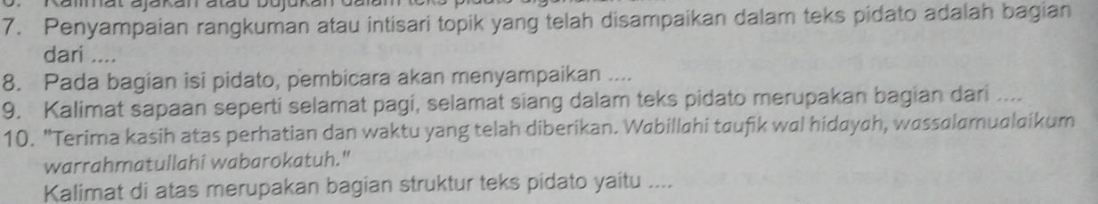 Rammat ajakan atau bujakan dalan 
7. Penyampaian rangkuman atau intisari topik yang telah disampaikan dalam teks pidato adalah bagian 
dari .... 
8. Pada bagian isi pidato, pembicara akan menyampaikan .... 
9. Kalimat sapaan seperti selamat pagi, selamat siang dalam teks pidato merupakan bagian dari .... 
10. "Terima kasih atas perhatian dan waktu yang telah diberikan. Wabillahi taufik wal hidayah, wassalamualaikum 
warrahmatullahi wabarokatuh." 
Kalimat di atas merupakan bagian struktur teks pidato yaitu ....