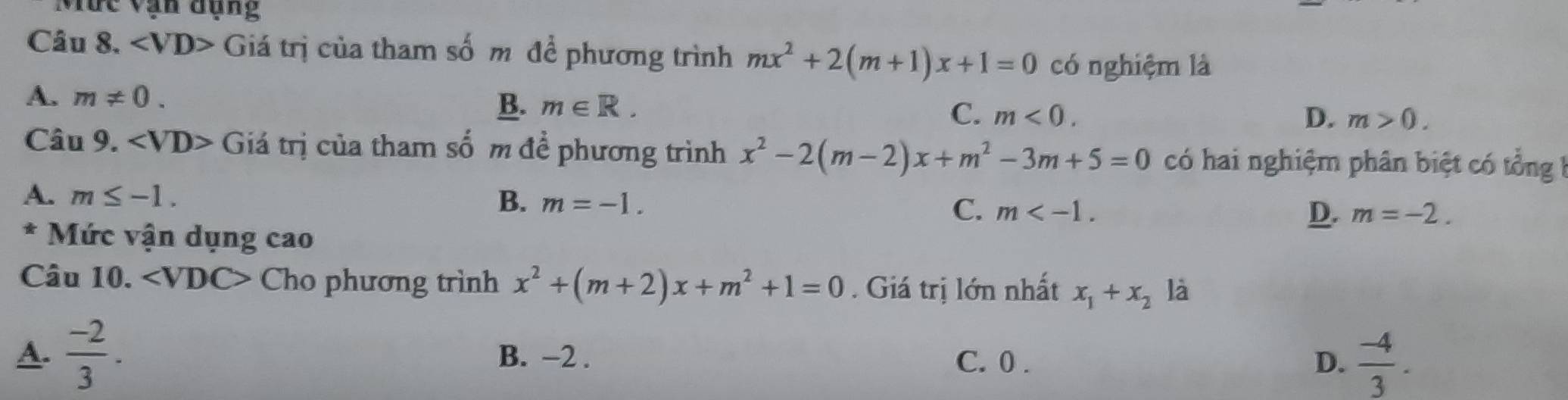 Mức vạn đụng
Câu 8. Giá trị của tham số m để phương trình mx^2+2(m+1)x+1=0 có nghiệm là
A. m!= 0.
B. m∈ R.
C. m<0</tex>. D. m>0. 
Câu 9. ∠ VD> Giá trị của tham số m để phương trình x^2-2(m-2)x+m^2-3m+5=0 có hai nghiệm phân biệt có tổng
A. m≤ -1.
B. m=-1. C. m .
D. m=-2. 
* Mức vận dụng cao
Câu 10. ∠ VD C> Cho phương trình x^2+(m+2)x+m^2+1=0. Giá trị lớn nhất x_1+x_2 là
A.  (-2)/3 . B. −2. C. 0. D.  (-4)/3 .