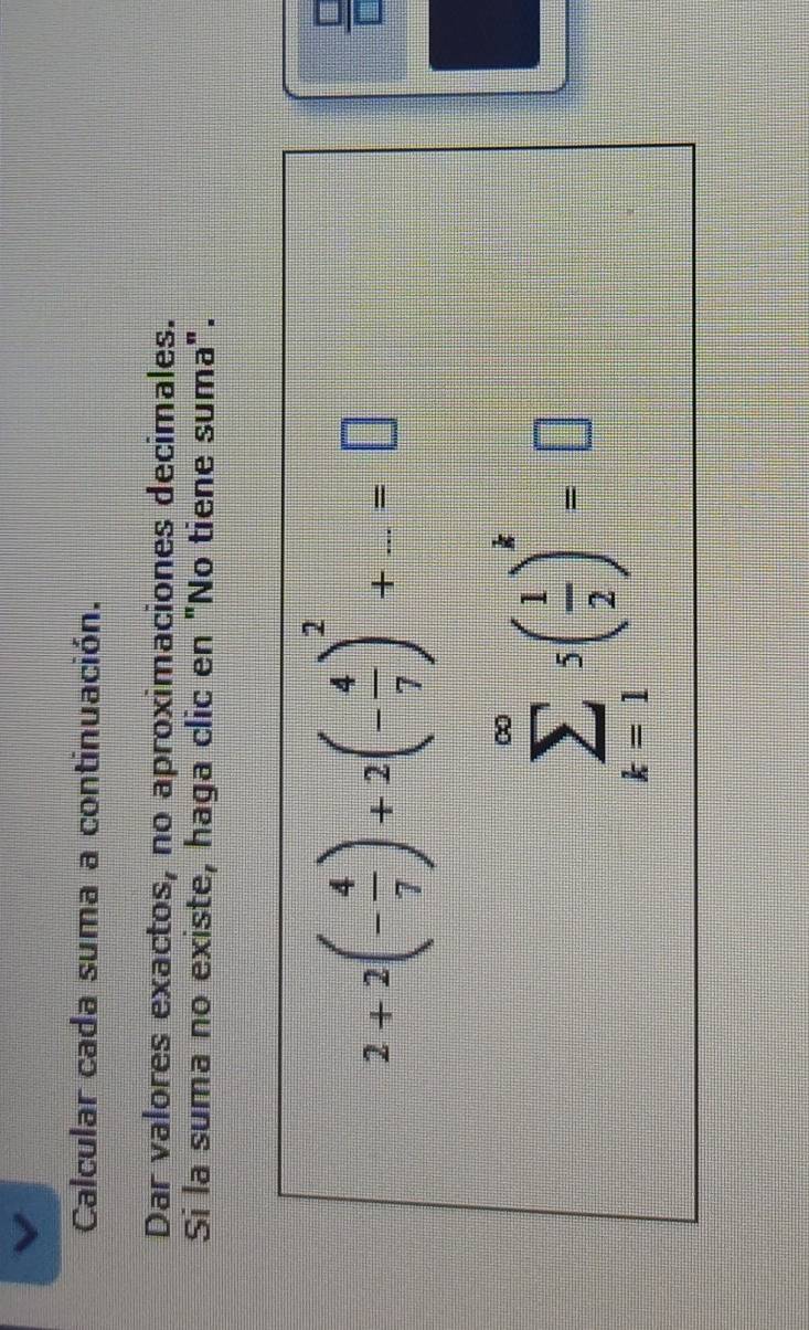 Calcular cada suma a continuación. 
Dar valores exactos, no aproximaciones decimales. 
Si la suma no existe, haga clic en "No tiene suma".
2+2(- 4/7 )+2(- 4/7 )^2+...=□
 □ /□  
sumlimits _(k=1)^(∈fty)5( 1/2 )^k=□