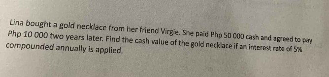 Lina bought a gold necklace from her friend Virgie. She paid Php 50 000 cash and agreed to pay
Php 10 000 two years later. Find the cash value of the gold necklace if an interest rate of 5%
compounded annually is applied.