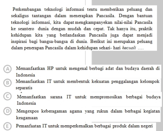 Perkembangan teknologi informasi tentu memberikan peluang dan
sekaligus tantangan dalam menerapkan Pancasila. Dengan bantuan
teknologi informasi, kita dapat mengkampanyekan nilai-nilai Pancasila
ke seantero dunia dengan mudah dan cepat. Tak hanya itu, praktik
kehidupan kita yang berlandaskan Pancasila juga dapat menjadi
inspirasi bagi bangsa-bangsa di dunia. Berikut ini merupakan peluang
dalam penerapan Pancasila dalam kehidupan sehari- hari kecudli …
Memanfaatkan HP untuk mengenal berbagi adat dan budaya daerah di
Indonesia
Memanfaatkan IT untuk membentuk kekuatan penggalangan kelompok
separatis
Memanfaatkan sarana IT untuk mempromosikan berbagai budaya
Indonesia
Mengexpos keberagaman agama yang rukun dalam berbagai kegiatan
keagamaan
Pemanfaatan IT untuk memperkenalkan berbagai produk dalam negeri