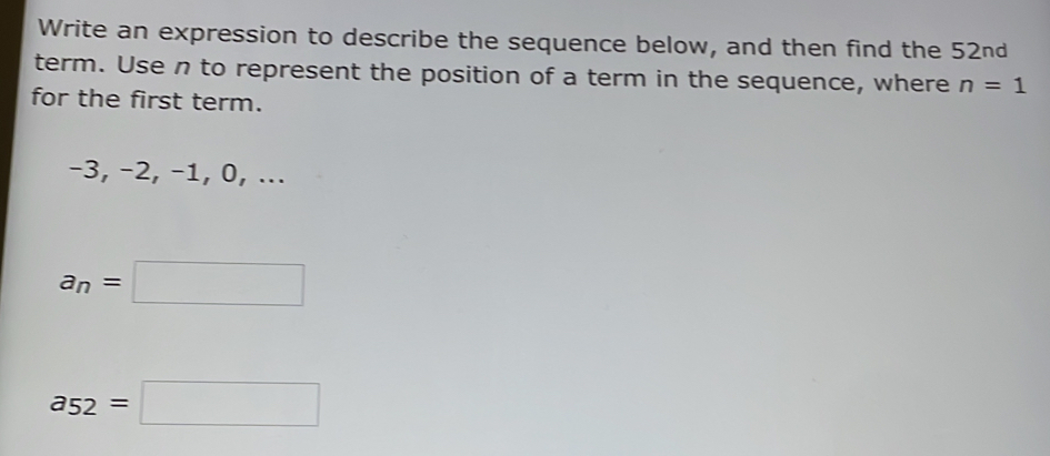 Write an expression to describe the sequence below, and then find the 52nd
term. Use n to represent the position of a term in the sequence, where n=1
for the first term.
-3, −2, −1, 0, ...
a_n=□
a_52=□