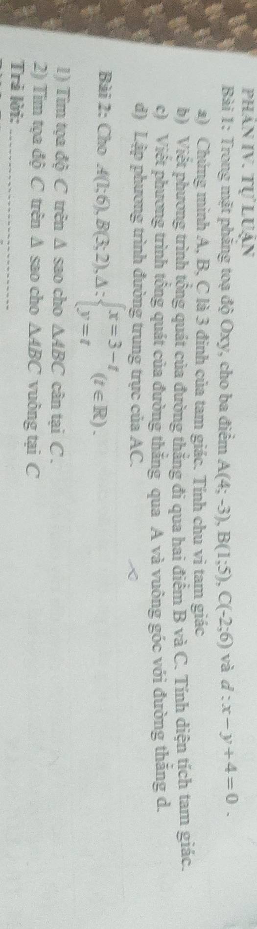 phân IV. tự luận 
Bài 1: Trong mặt phẳng toạ độ Oxy, cho ba điểm A(4;-3), B(1;5), C(-2;6) và d:x-y+4=0. 
a) Chứng minh A, B, C là 3 đinh của tam giác. Tính chu vi tam giác 
b) Viết phương trình tổng quát của đường thắng đi qua hai điểm B và C. Tính diện tích tam giác. 
c) Viết phương trình tổng quát của đường thắng qua A và vuông góc với đường thăng d. 
d) Lập phương trình đường trung trực của AC. 
Bài 2: Cho A(1;6), B(3;2), △ :beginarrayl x=3-t y=tendarray.  (t∈ R). 
1) Tim tọa độ C trên Δ sao cho △ ABC cân tại C. 
2) Tim tọa độ C trên Δ sao cho △ ABC vuông tại C 
Trả lời:_