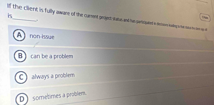 is
1 Poir
If the client is fully aware of the current project status anap cisisiorsleading to that satus the cient sign all
.
A non-issue
B  can be a problem
C always a problem
D  sometimes a problem.